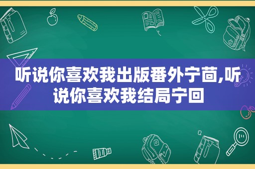 听说你喜欢我出版番外宁茴,听说你喜欢我结局宁回