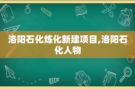 洛阳石化炼化新建项目,洛阳石化人物