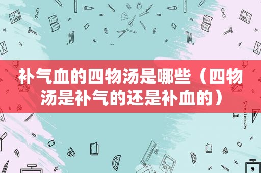 补气血的四物汤是哪些（四物汤是补气的还是补血的）