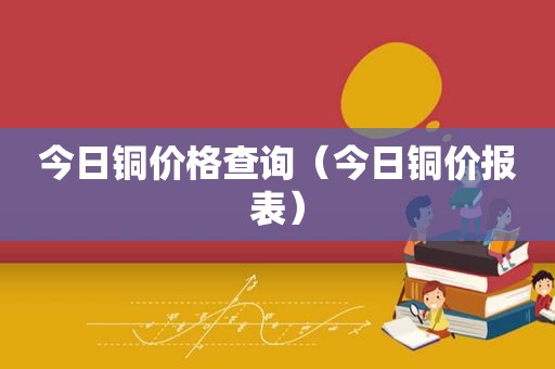 今日铜价格查询（今日铜价报表）