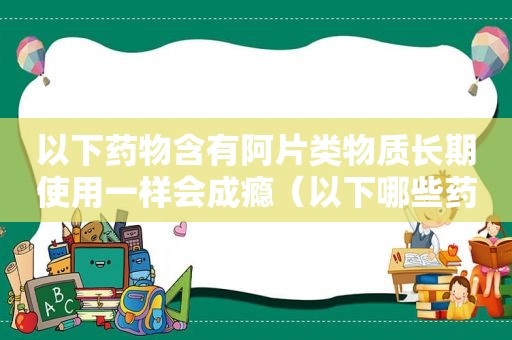 以下药物含有阿片类物质长期使用一样会成瘾（以下哪些药物含有阿片类物质长期使用一样会使人成瘾）