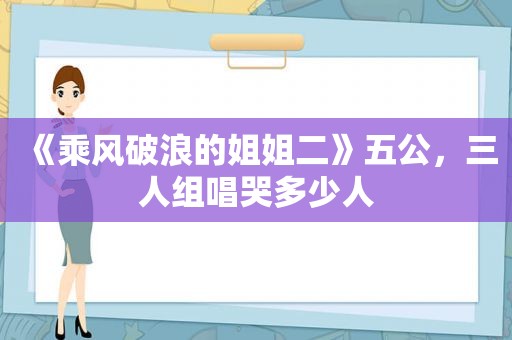 《乘风破浪的姐姐二》五公，三人组唱哭多少人