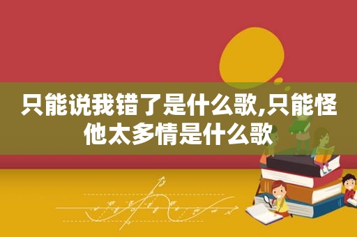 只能说我错了是什么歌,只能怪他太多情是什么歌