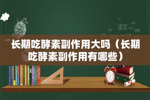 长期吃酵素副作用大吗（长期吃酵素副作用有哪些）