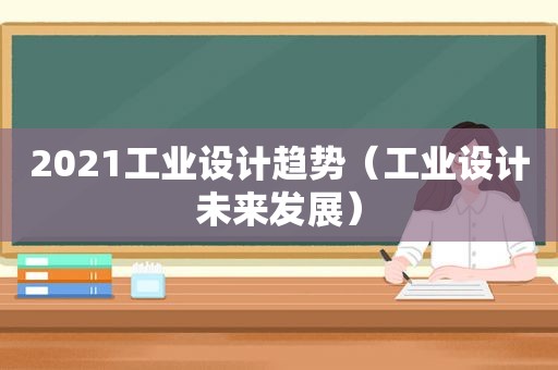 2021工业设计趋势（工业设计未来发展）