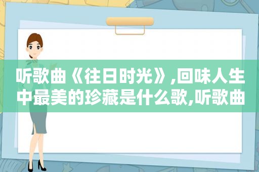 听歌曲《往日时光》,回味人生中最美的珍藏是什么歌,听歌曲《往日时光》,回味人生中最美的珍藏歌词