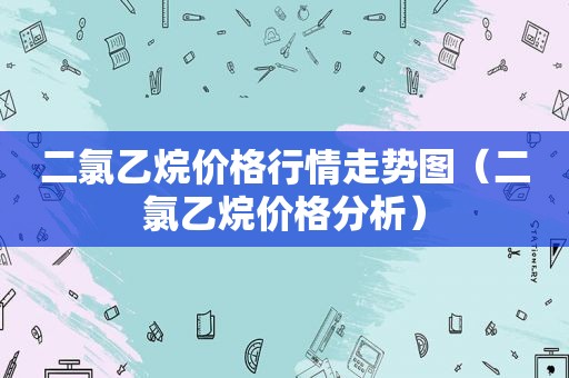 二氯乙烷价格行情走势图（二氯乙烷价格分析）