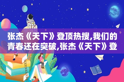 张杰《天下》登顶热搜,我们的青春还在突破,张杰《天下》登顶热搜,我们的青春还在突破什么