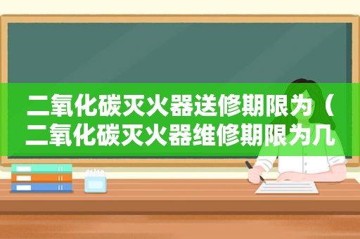 二氧化碳灭火器送修期限为（二氧化碳灭火器维修期限为几年）