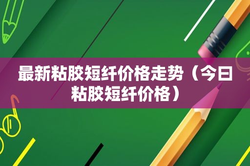 最新粘胶短纤价格走势（今曰粘胶短纤价格）