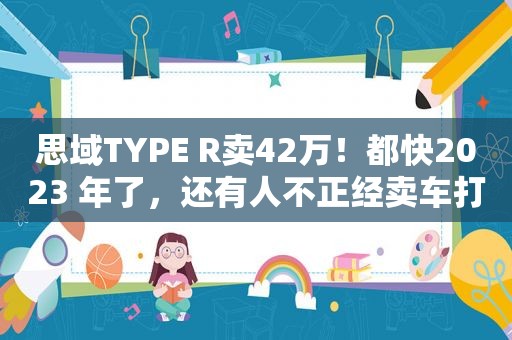 思域TYPE R卖42万！都 *** 023 年了，还有人不正经卖车打情怀牌？