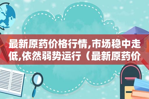 最新原药价格行情,市场稳中走低,依然弱势运行（最新原药价格行情,市场稳中走低,依然弱势运行的原因）