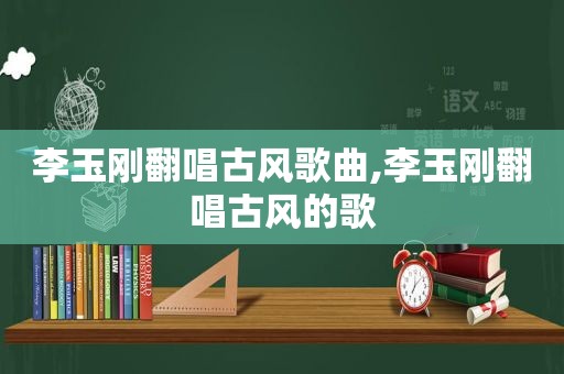 李玉刚翻唱古风歌曲,李玉刚翻唱古风的歌