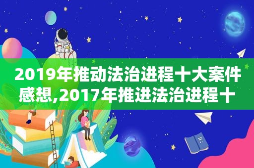 2019年推动法治进程十大案件感想,2017年推进法治进程十大案件总结