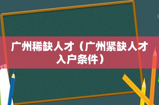 广州稀缺人才（广州紧缺人才入户条件）