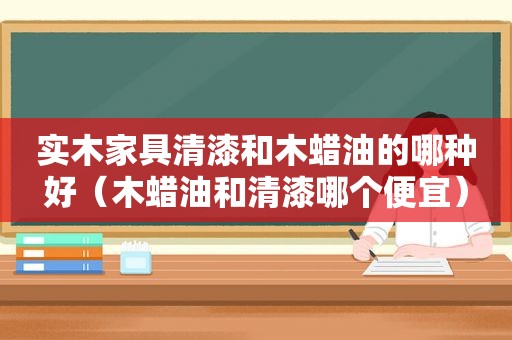 实木家具清漆和木蜡油的哪种好（木蜡油和清漆哪个便宜）