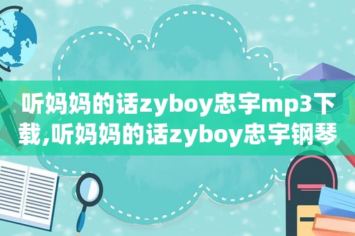 听妈妈的话zyboy忠宇mp3下载,听妈妈的话zyboy忠宇钢琴简谱