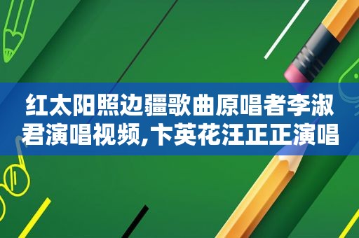 红太阳照边疆歌曲原唱者李淑君演唱视频,卞英花汪正正演唱的红太阳照边疆歌曲