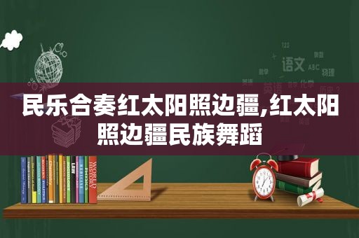 民乐合奏红太阳照边疆,红太阳照边疆民族舞蹈