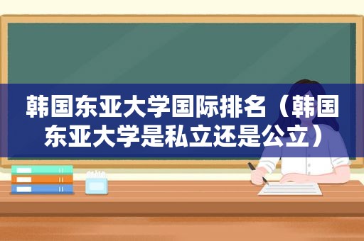 韩国东亚大学国际排名（韩国东亚大学是私立还是公立）