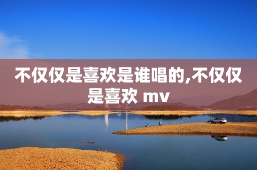 不仅仅是喜欢是谁唱的,不仅仅是喜欢 mv