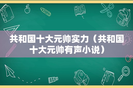 共和国十大元帅实力（共和国十大元帅有声小说）