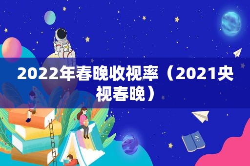 2022年春晚收视率（2021央视春晚）