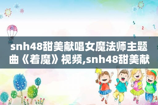 snh48甜美献唱女魔法师主题曲《着魔》视频,snh48甜美献唱女魔法师主题曲《着魔》是谁唱的