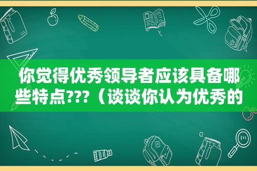 你觉得优秀领导者应该具备哪些特点???（谈谈你认为优秀的领导应具备哪些品质）