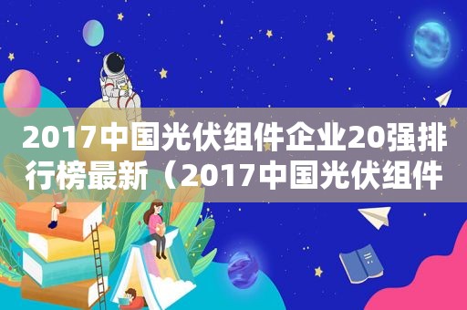 2017中国光伏组件企业20强排行榜最新（2017中国光伏组件企业20强排行榜前十名）