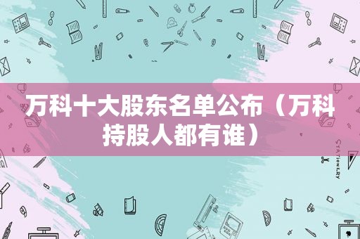 万科十大股东名单公布（万科持股人都有谁）