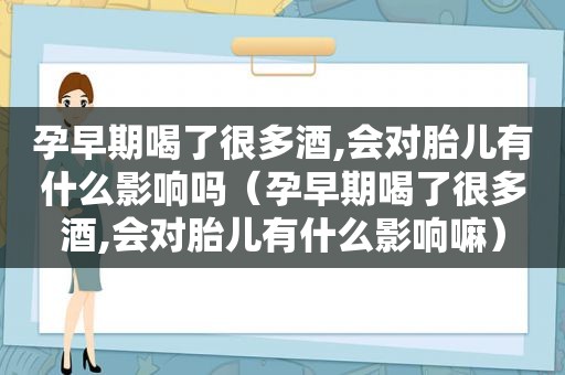 孕早期喝了很多酒,会对胎儿有什么影响吗（孕早期喝了很多酒,会对胎儿有什么影响嘛）