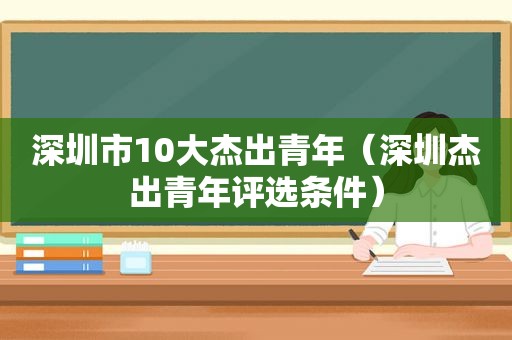 深圳市10大杰出青年（深圳杰出青年评选条件）