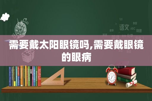 需要戴太阳眼镜吗,需要戴眼镜的眼病