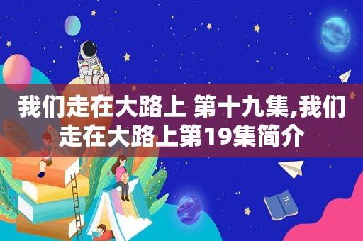 我们走在大路上 第十九集,我们走在大路上第19集简介