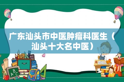 广东汕头市中医肿瘤科医生（汕头十大名中医）