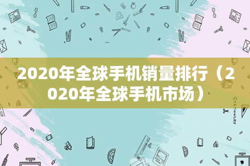 2020年全球手机销量排行（2020年全球手机市场）