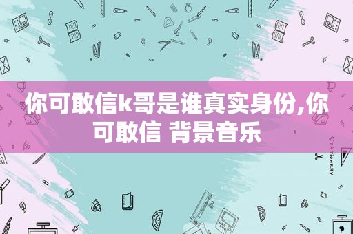 你可敢信k哥是谁真实身份,你可敢信 背景音乐