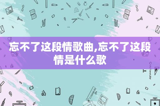 忘不了这段情歌曲,忘不了这段情是什么歌