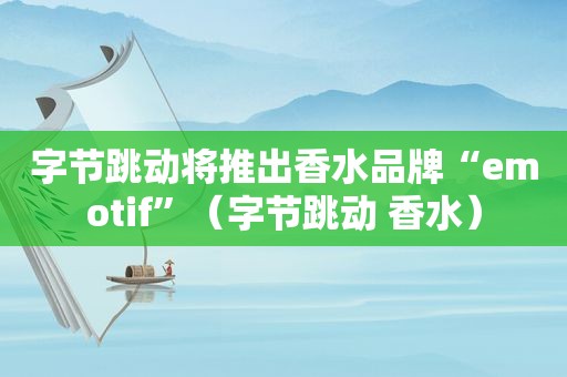 字节跳动将推出香水品牌“emotif”（字节跳动 香水）