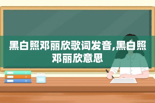 黑白照邓丽欣歌词发音,黑白照邓丽欣意思