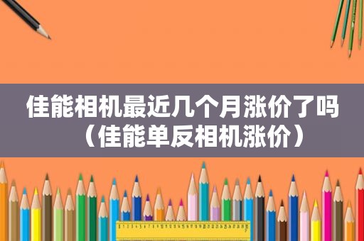 佳能相机最近几个月涨价了吗（佳能单反相机涨价）