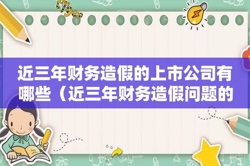 近三年财务造假的上市公司有哪些（近三年财务造假问题的企业）