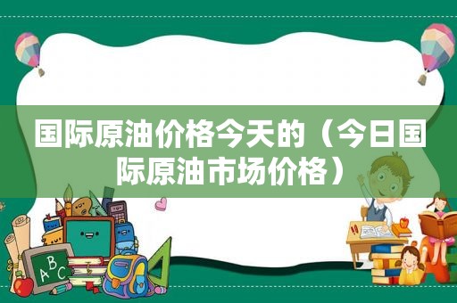 国际原油价格今天的（今日国际原油市场价格）