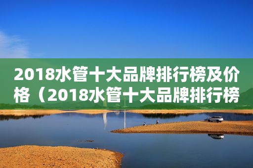 2018水管十大品牌排行榜及价格（2018水管十大品牌排行榜图片）