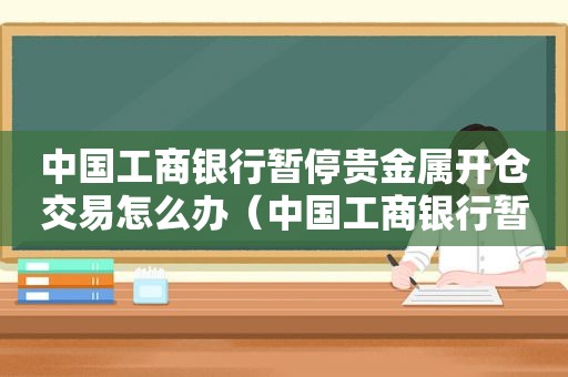 中国工商银行暂停贵金属开仓交易怎么办（中国工商银行暂停贵金属开仓交易了吗）