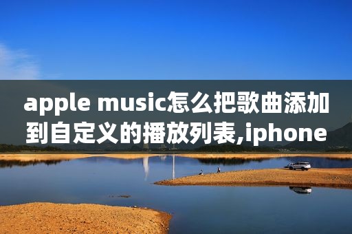 apple music怎么把歌曲添加到自定义的播放列表,iphone自定义歌曲