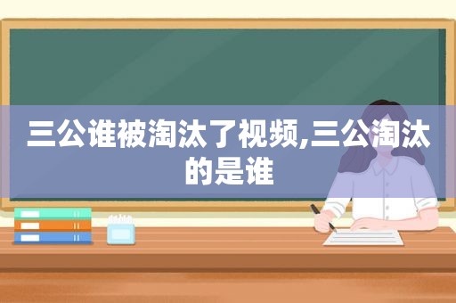 三公谁被淘汰了视频,三公淘汰的是谁