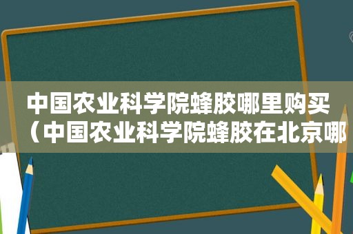 中国农业科学院蜂胶哪里购买（中国农业科学院蜂胶在北京哪里购买）