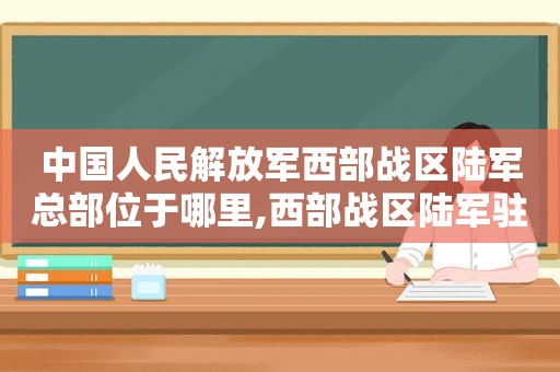 中国人民 *** 西部战区陆军总部位于哪里,西部战区陆军驻地详情